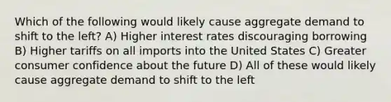 Which of the following would likely cause aggregate demand to shift to the left? A) Higher interest rates discouraging borrowing B) Higher tariffs on all imports into the United States C) Greater consumer confidence about the future D) All of these would likely cause aggregate demand to shift to the left