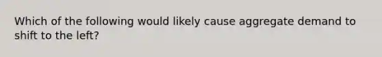 Which of the following would likely cause aggregate demand to shift to the left?