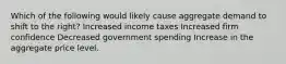 Which of the following would likely cause aggregate demand to shift to the right? Increased income taxes Increased firm confidence Decreased government spending Increase in the aggregate price level.