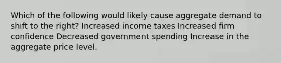 Which of the following would likely cause aggregate demand to shift to the right? Increased income taxes Increased firm confidence Decreased government spending Increase in the aggregate price level.