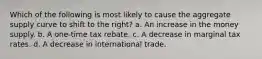 Which of the following is most likely to cause the aggregate supply curve to shift to the right? a. An increase in the money supply. b. A one-time tax rebate. c. A decrease in marginal tax rates. d. A decrease in international trade.