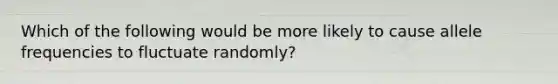 Which of the following would be more likely to cause allele frequencies to fluctuate randomly?