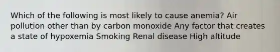 Which of the following is most likely to cause anemia? Air pollution other than by carbon monoxide Any factor that creates a state of hypoxemia Smoking Renal disease High altitude