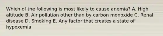 Which of the following is most likely to cause anemia? A. High altitude B. Air pollution other than by carbon monoxide C. Renal disease D. Smoking E. Any factor that creates a state of hypoxemia