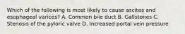 Which of the following is most likely to cause ascites and esophageal varices? A. Common bile duct B. Gallstones C. Stenosis of the pyloric valve D. Increased portal vein pressure