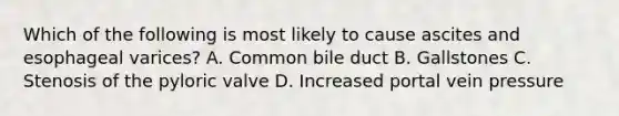 Which of the following is most likely to cause ascites and esophageal varices? A. Common bile duct B. Gallstones C. Stenosis of the pyloric valve D. Increased portal vein pressure