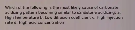 Which of the following is the most likely cause of carbonate acidizing pattern becoming similar to sandstone acidizing: a. High temperature b. Low diffusion coefficient c. High injection rate d. High acid concentration