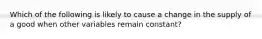 Which of the following is likely to cause a change in the supply of a good when other variables remain constant?