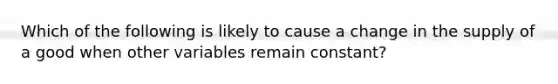 Which of the following is likely to cause a change in the supply of a good when other variables remain constant?