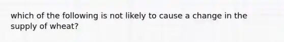 which of the following is not likely to cause a change in the supply of wheat?