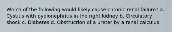 Which of the following would likely cause chronic renal failure? a. Cystitis with pyelonephritis in the right kidney b. Circulatory shock c. Diabetes d. Obstruction of a ureter by a renal calculus