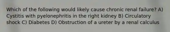 Which of the following would likely cause chronic renal failure? A) Cystitis with pyelonephritis in the right kidney B) Circulatory shock C) Diabetes D) Obstruction of a ureter by a renal calculus