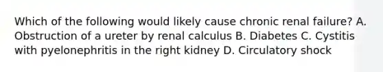 Which of the following would likely cause chronic renal failure? A. Obstruction of a ureter by renal calculus B. Diabetes C. Cystitis with pyelonephritis in the right kidney D. Circulatory shock