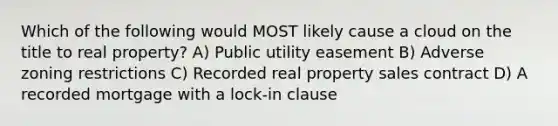 Which of the following would MOST likely cause a cloud on the title to real property? A) Public utility easement B) Adverse zoning restrictions C) Recorded real property sales contract D) A recorded mortgage with a lock-in clause