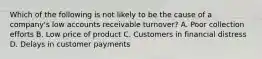 Which of the following is not likely to be the cause of a company's low accounts receivable turnover? A. Poor collection efforts B. Low price of product C. Customers in financial distress D. Delays in customer payments