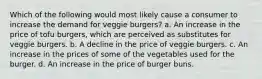 Which of the following would most likely cause a consumer to increase the demand for veggie burgers? a. An increase in the price of tofu burgers, which are perceived as substitutes for veggie burgers. b. A decline in the price of veggie burgers. c. An increase in the prices of some of the vegetables used for the burger. d. An increase in the price of burger buns.