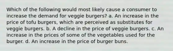 Which of the following would most likely cause a consumer to increase the demand for veggie burgers? a. An increase in the price of tofu burgers, which are perceived as substitutes for veggie burgers. b. A decline in the price of veggie burgers. c. An increase in the prices of some of the vegetables used for the burger. d. An increase in the price of burger buns.