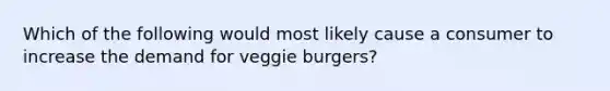 Which of the following would most likely cause a consumer to increase the demand for veggie burgers?