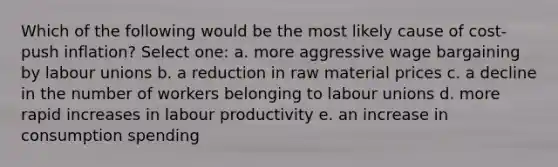 Which of the following would be the most likely cause of cost-push inflation? Select one: a. more aggressive wage bargaining by labour unions b. a reduction in raw material prices c. a decline in the number of workers belonging to labour unions d. more rapid increases in labour productivity e. an increase in consumption spending