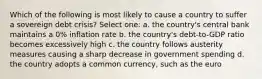 Which of the following is most likely to cause a country to suffer a sovereign debt crisis? Select one: a. the country's central bank maintains a 0% inflation rate b. the country's debt-to-GDP ratio becomes excessively high c. the country follows austerity measures causing a sharp decrease in government spending d. the country adopts a common currency, such as the euro