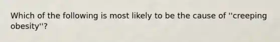 Which of the following is most likely to be the cause of ''creeping obesity''?