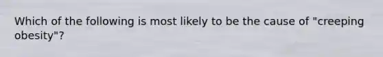 Which of the following is most likely to be the cause of "creeping obesity"?