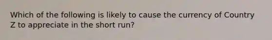 Which of the following is likely to cause the currency of Country Z to appreciate in the short run?