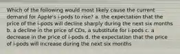 Which of the following would most likely cause the current demand for Apple's i-pods to rise? a. the expectation that the price of the i-pods will decline sharply during the next six months b. a decline in the price of CDs, a substitute for i-pods c. a decrease in the price of i-pods d. the expectation that the price of i-pods will increase during the next six months