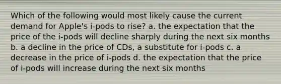 Which of the following would most likely cause the current demand for Apple's i-pods to rise? a. the expectation that the price of the i-pods will decline sharply during the next six months b. a decline in the price of CDs, a substitute for i-pods c. a decrease in the price of i-pods d. the expectation that the price of i-pods will increase during the next six months