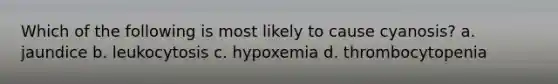 Which of the following is most likely to cause cyanosis? a. jaundice b. leukocytosis c. hypoxemia d. thrombocytopenia