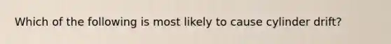Which of the following is most likely to cause cylinder drift?