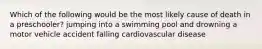 Which of the following would be the most likely cause of death in a preschooler? jumping into a swimming pool and drowning a motor vehicle accident falling cardiovascular disease