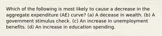 Which of the following is most likely to cause a decrease in the aggregate expenditure (AE) curve? (a) A decease in wealth. (b) A government stimulus check. (c) An increase in unemployment benefits. (d) An increase in education spending.