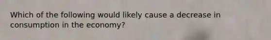 Which of the following would likely cause a decrease in consumption in the economy?