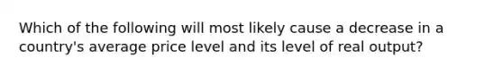 Which of the following will most likely cause a decrease in a country's average price level and its level of real output?