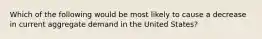 Which of the following would be most likely to cause a decrease in current aggregate demand in the United States?