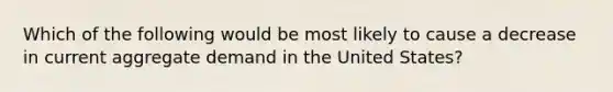 Which of the following would be most likely to cause a decrease in current aggregate demand in the United States?