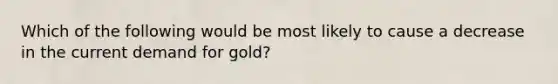 Which of the following would be most likely to cause a decrease in the current demand for gold?