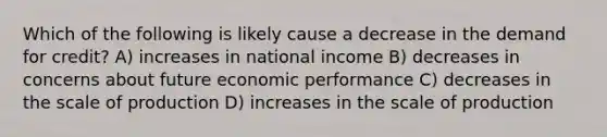 Which of the following is likely cause a decrease in the demand for credit? A) increases in national income B) decreases in concerns about future economic performance C) decreases in the scale of production D) increases in the scale of production