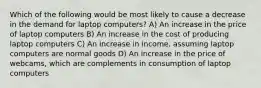 Which of the following would be most likely to cause a decrease in the demand for laptop computers? A) An increase in the price of laptop computers B) An increase in the cost of producing laptop computers C) An increase in income, assuming laptop computers are normal goods D) An increase in the price of webcams, which are complements in consumption of laptop computers