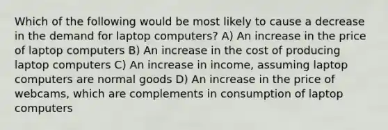 Which of the following would be most likely to cause a decrease in the demand for laptop computers? A) An increase in the price of laptop computers B) An increase in the cost of producing laptop computers C) An increase in income, assuming laptop computers are normal goods D) An increase in the price of webcams, which are complements in consumption of laptop computers