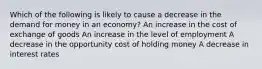 Which of the following is likely to cause a decrease in the demand for money in an economy? An increase in the cost of exchange of goods An increase in the level of employment A decrease in the opportunity cost of holding money A decrease in interest rates