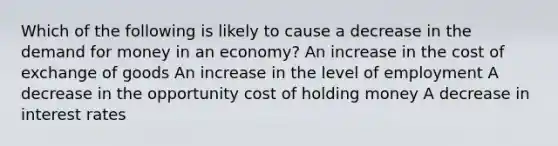 Which of the following is likely to cause a decrease in the demand for money in an economy? An increase in the cost of exchange of goods An increase in the level of employment A decrease in the opportunity cost of holding money A decrease in interest rates