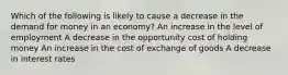 Which of the following is likely to cause a decrease in the demand for money in an economy? An increase in the level of employment A decrease in the opportunity cost of holding money An increase in the cost of exchange of goods A decrease in interest rates