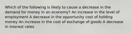 Which of the following is likely to cause a decrease in the demand for money in an economy? An increase in the level of employment A decrease in the opportunity cost of holding money An increase in the cost of exchange of goods A decrease in interest rates