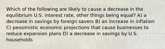 Which of the following are likely to cause a decrease in the equilibrium U.S. interest rate, other things being equal? A) a decrease in savings by foreign savers B) an increase in inflation C) pessimistic economic projections that cause businesses to reduce expansion plans D) a decrease in savings by U.S. households