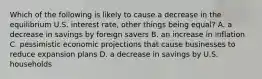 Which of the following is likely to cause a decrease in the equilibrium U.S. interest rate, other things being equal? A. a decrease in savings by foreign savers B. an increase in inflation C. pessimistic economic projections that cause businesses to reduce expansion plans D. a decrease in savings by U.S. households