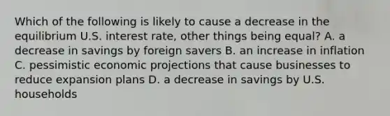 Which of the following is likely to cause a decrease in the equilibrium U.S. interest rate, other things being equal? A. a decrease in savings by foreign savers B. an increase in inflation C. pessimistic economic projections that cause businesses to reduce expansion plans D. a decrease in savings by U.S. households