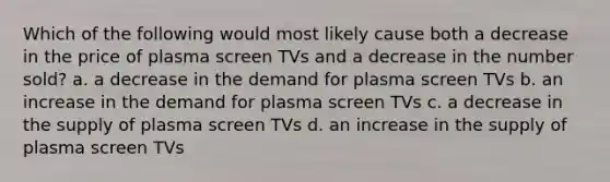 Which of the following would most likely cause both a decrease in the price of plasma screen TVs and a decrease in the number sold? a. a decrease in the demand for plasma screen TVs b. an increase in the demand for plasma screen TVs c. a decrease in the supply of plasma screen TVs d. an increase in the supply of plasma screen TVs