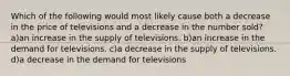 Which of the following would most likely cause both a decrease in the price of televisions and a decrease in the number sold? a)an increase in the supply of televisions. b)an increase in the demand for televisions. c)a decrease in the supply of televisions. d)a decrease in the demand for televisions